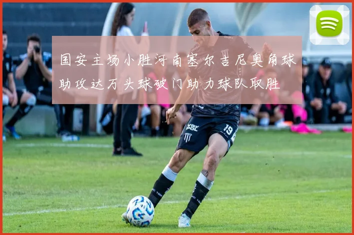 国安主场小胜河南塞尔吉尼奥角球助攻达万头球破门助力球队取胜
