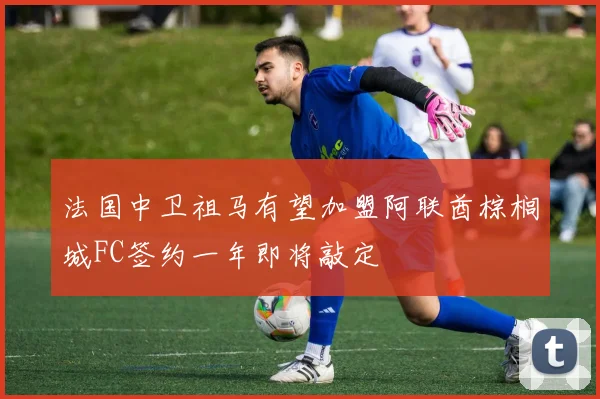 法国中卫祖马有望加盟阿联酋棕榈城FC签约一年即将敲定