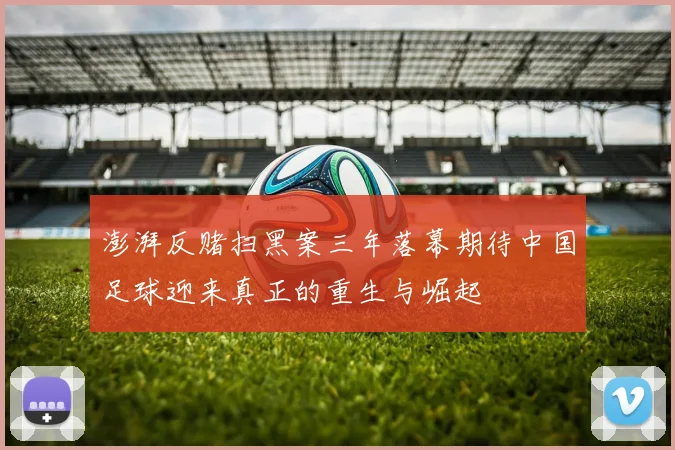 澎湃反赌扫黑案三年落幕期待中国足球迎来真正的重生与崛起