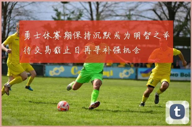 勇士休赛期保持沉默或为明智之举待交易截止日再寻补强机会