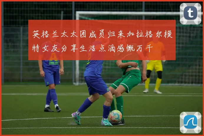 英格兰太太团成员归来加拉格尔模特女友分享生活点滴感慨万千