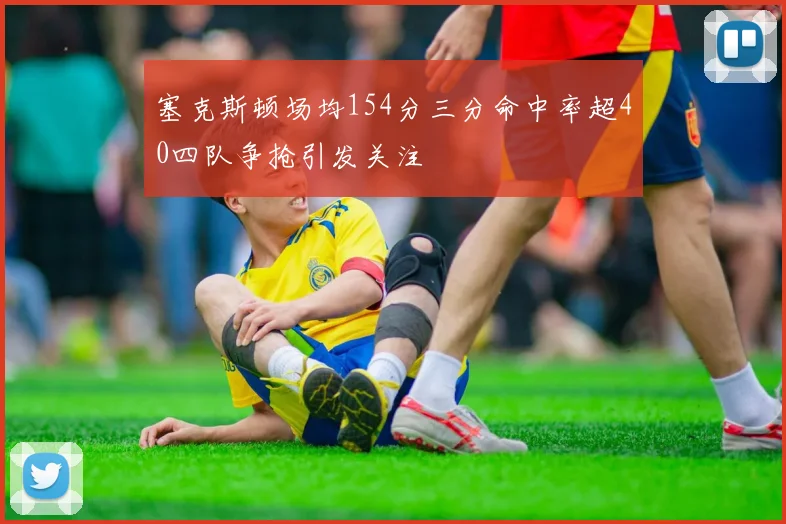 塞克斯顿场均154分三分命中率超40四队争抢引发关注