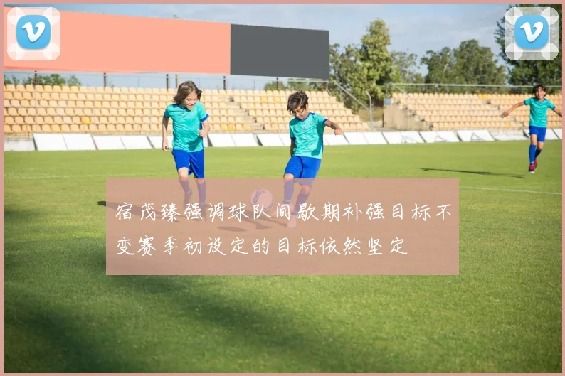 宿茂臻强调球队间歇期补强目标不变赛季初设定的目标依然坚定