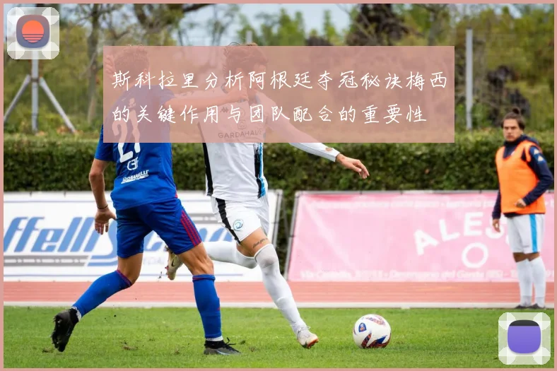 斯科拉里分析阿根廷夺冠秘诀梅西的关键作用与团队配合的重要性