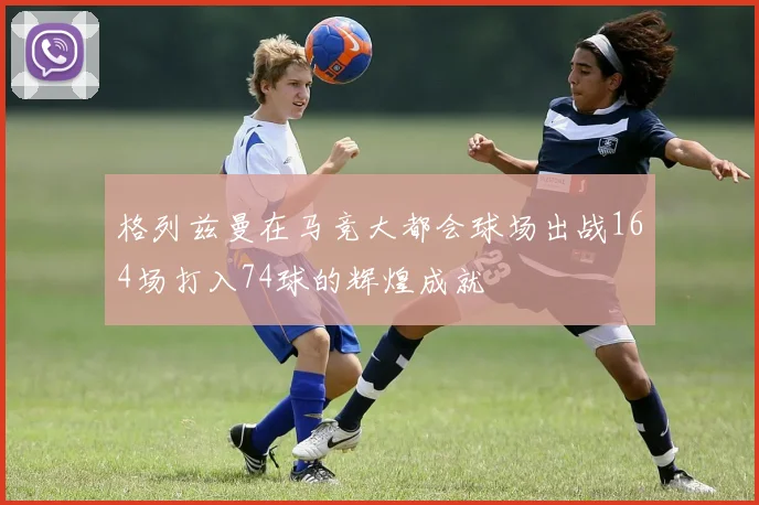 格列兹曼在马竞大都会球场出战164场打入74球的辉煌成就