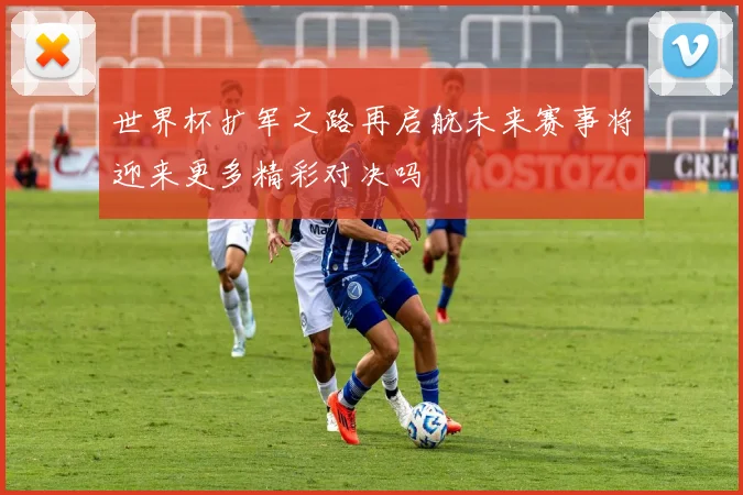 世界杯扩军之路再启航未来赛事将迎来更多精彩对决吗