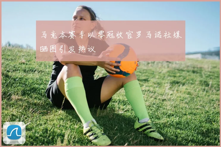 马竞本赛季以零冠收官罗马诺社媒晒图引发热议