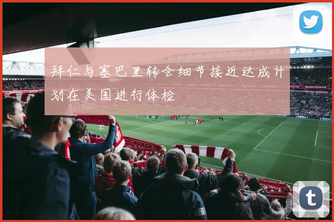 拜仁与塞巴里转会细节接近达成计划在美国进行体检