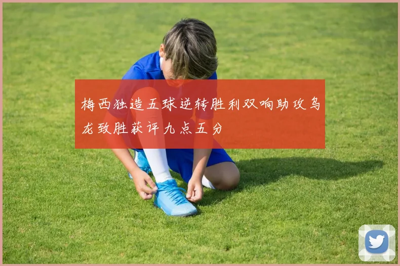 梅西独造五球逆转胜利双响助攻乌龙致胜获评九点五分