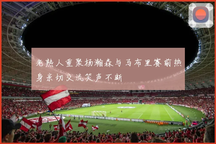 老熟人重聚杨瀚森与马布里赛前热身亲切交流笑声不断