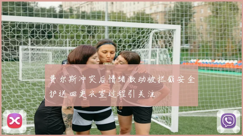 费尔斯冲突后情绪激动被拦截安全护送回更衣室过程引关注