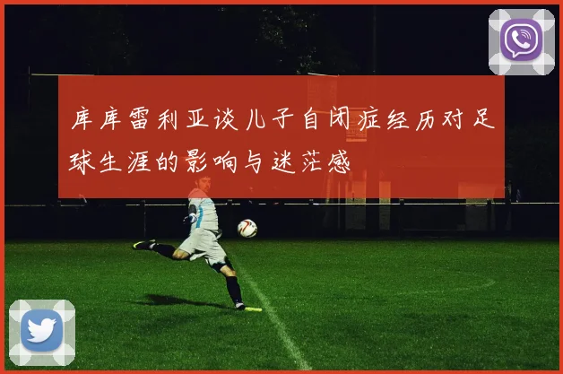 库库雷利亚谈儿子自闭症经历对足球生涯的影响与迷茫感