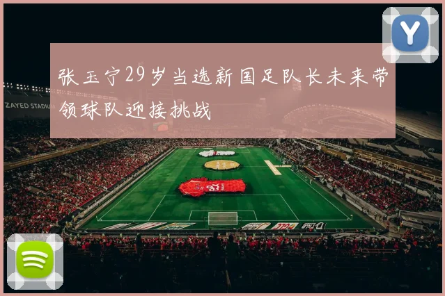 张玉宁29岁当选新国足队长未来带领球队迎接挑战