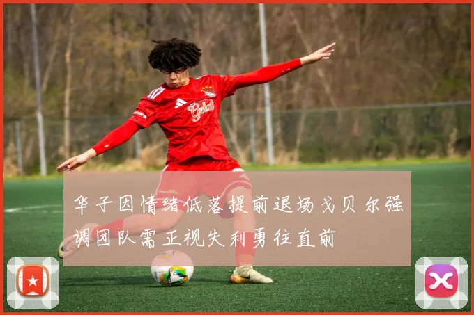 华子因情绪低落提前退场戈贝尔强调团队需正视失利勇往直前
