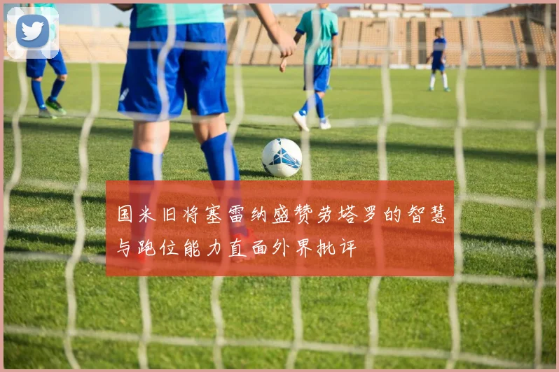 国米旧将塞雷纳盛赞劳塔罗的智慧与跑位能力直面外界批评